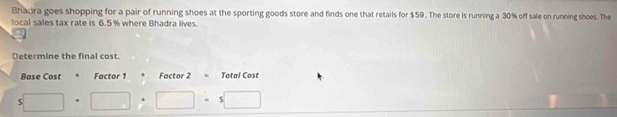 Bhacira goes shopping for a pair of running shoes at the sporting goods store and finds one that retails for $59. The store is running a 30% off sale on running shoes. The 
local sales tax rate is 6.5% where Bhadra lives. 
Determine the final cost. 
Base Cost * Factor 1 Factor 2 Total Cost
5□ +□ +□ =. $□