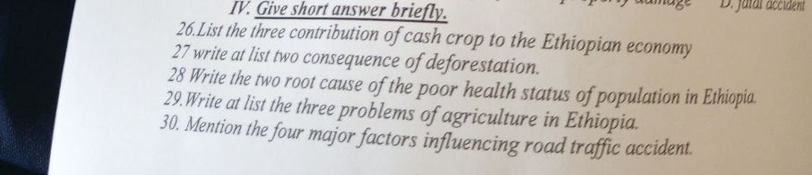 Give short answer briefly. D. jatal accident 
26.List the three contribution of cash crop to the Ethiopian economy 
27 write at list two consequence of deforestation. 
28 Write the two root cause of the poor health status of population in Ethiopia 
29.Write at list the three problems of agriculture in Ethiopia. 
30. Mention the four major factors influencing road traffic accident.