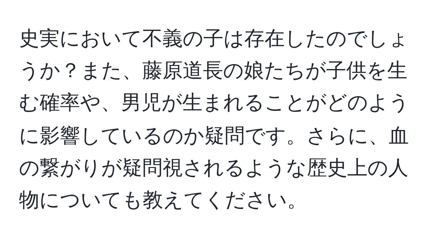 史実において不義の子は存在したのでしょうか？また、藤原道長の娘たちが子供を生む確率や、男児が生まれることがどのように影響しているのか疑問です。さらに、血の繋がりが疑問視されるような歴史上の人物についても教えてください。