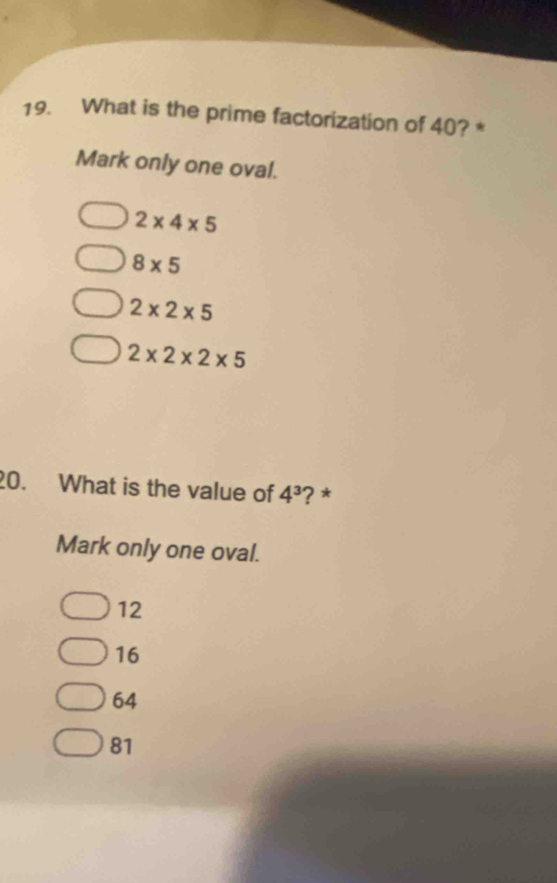 What is the prime factorization of 40? *
Mark only one oval.
2* 4* 5
8* 5
2* 2* 5
2* 2* 2* 5
20. What is the value of 4^3 ? *
Mark only one oval.
12
16
64
81