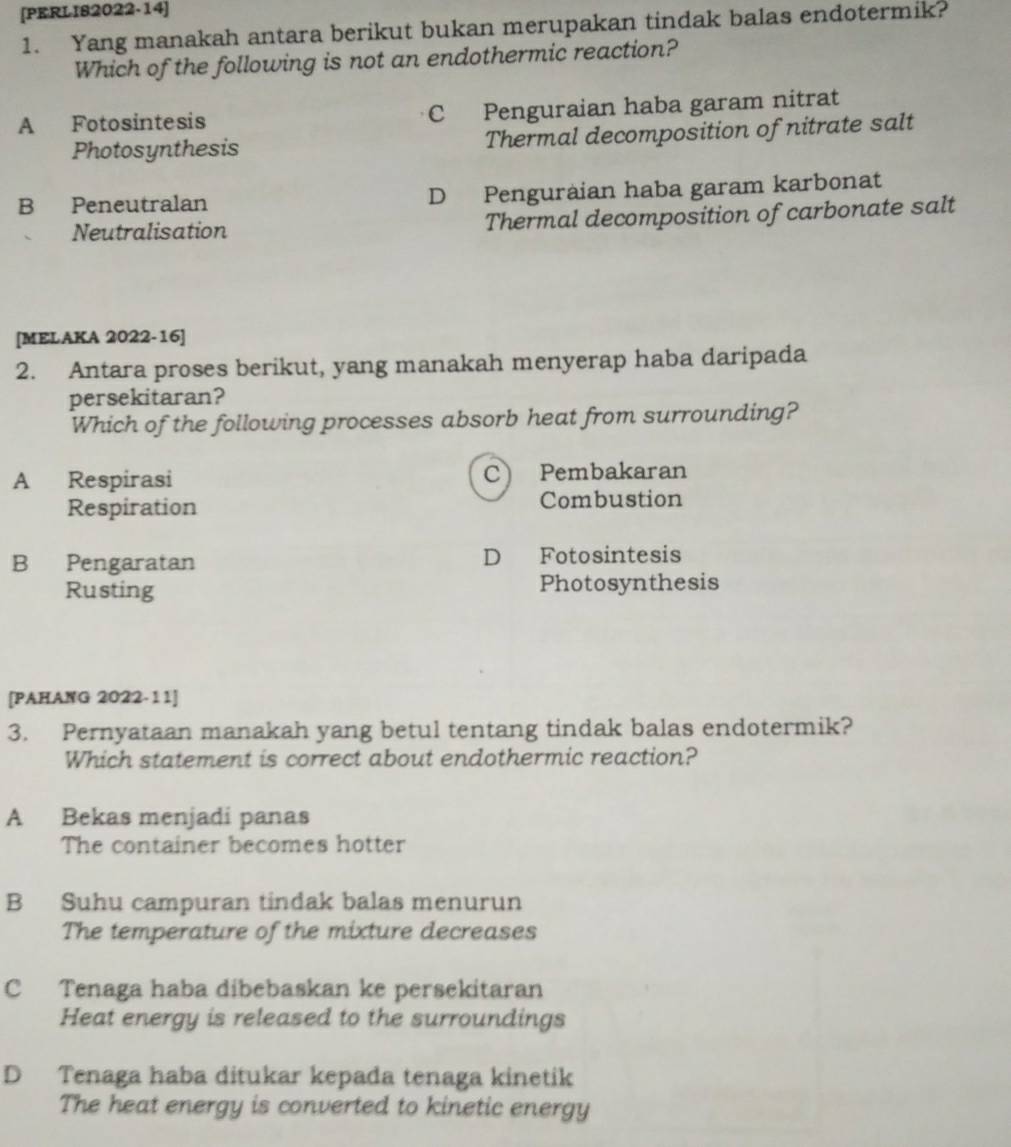 [PERLIS2022-14]
1. Yang manakah antara berikut bukan merupakan tindak balas endotermik?
Which of the following is not an endothermic reaction?
A Fotosintesis C Penguraian haba garam nitrat
Photosynthesis Thermal decomposition of nitrate salt
B Peneutralan D Penguraian haba garam karbonat
Neutralisation Thermal decomposition of carbonate salt
[MELAKA 2022-16]
2. Antara proses berikut, yang manakah menyerap haba daripada
persekitaran?
Which of the following processes absorb heat from surrounding?
C
A Respirasi Pembakaran
Respiration Combustion
B Pengaratan D Fotosintesis
Rusting Photosynthesis
[PAHANG 2022-11]
3. Pernyataan manakah yang betul tentang tindak balas endotermik?
Which statement is correct about endothermic reaction?
A Bekas menjadi panas
The container becomes hotter
B Suhu campuran tindak balas menurun
The temperature of the mixture decreases
C Tenaga haba dibebaskan ke persekitaran
Heat energy is released to the surroundings
D Tenaga haba ditukar kepada tenaga kinetik
The heat energy is converted to kinetic energy