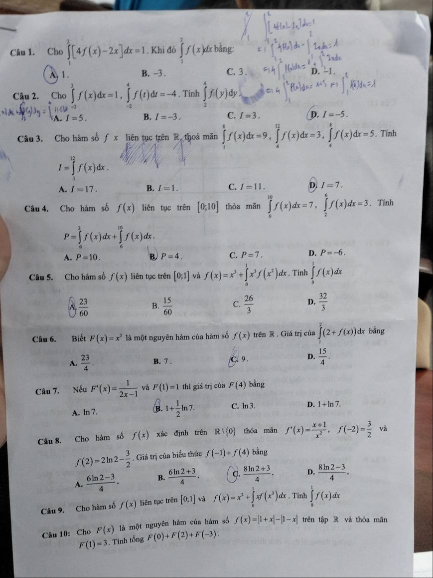 Cho ∈tlimits^(2^2[4f(x)-2x]dx=1. Khi đó ∈tlimits _1^2f(x)dx bằng:
A 1. B. -3 . C. 3 .
D.
Cậu 2. Cho ∈tlimits _2^2f(x)dx=1,∈tlimits _2^4f(t)dt=-4 , Tinh ∈tlimits _2^4f(y) dy
beginarray)r HLM^(-2) A.I=5.endarray
B. I=-3. C. I=3. D. I=-5.
Câu 3. Cho hàm sốƒ x liên tục trên R, thoả mãn ∈tlimits _1^(8f(x)dx=9,∈tlimits _4^(12)f(x)dx=3,∈tlimits _4^8f(x)dx=5. Tính
I=∈tlimits _1^(12)f(x)dx.
A. I=17. B. I=1. C. I=11. D. I=7.
Câu 4. Cho hàm số f(x) liên tục trên [0;10] thòa mãn ∈tlimits _0^(10)f(x)dx=7,∈tlimits _2^6f(x)dx=3. Tính
P=∈tlimits _0^2f(x)dx+∈tlimits _e^(10)f(x)dx.
A. P=10. B. P=4. C. P=7. D. P=-6.
Câu 5. Cho hàm số f(x) liên tục trên [0;1] và f(x)=x^3)+∈tlimits _0^(1x^3)f(x^2)dx. Tính ∈tlimits _0^(1f(x)dx
A frac 23)60
B.  15/60   26/3  D.  32/3 
C.
Câu 6. Biết F(x)=x^3 là một nguyên hàm của hàm số f(x) trên R . Giá trị của ∈tlimits^2(2+f(x)) dx bằng
D.
A.  23/4 . B. 7 . C. 9 .  15/4 .
Câu 7. Nếu F'(x)= 1/2x-1  và F(1)=1 thì giá trị của F(4) bằng
B. 1+ 1/2 ln 7.
A. ln 7. C. ln 3. D. 1+ln 7.
Câu 8. Cho hàm số f(x) xác định trên Rvee  0 thỏa mãn f'(x)= (x+1)/x^2 ,f(-2)= 3/2  và
f(2)=2ln 2- 3/2 . Giá trị của biểu thức f(-1)+f(4) bằng
A.  (6ln 2-3)/4 . B.  (6ln 2+3)/4 . q.  (8ln 2+3)/4 . D.  (8ln 2-3)/4 .
Câu 9. Cho hàm số f(x) liên tục trên [0;1] và f(x)=x^2+∈tlimits _0^(1xf(x^3))dx. Tinh ∈tlimits _0^1f(x)dx
Câu 10: Cho F(x) là một nguyên hàm của hàm số f(x)=|1+x|-|1-x| trên tập R và thỏa mãn
F(1)=3. Tính tổng F(0)+F(2)+F(-3).