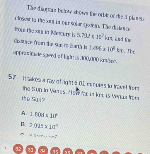 The diagram below shows the orbit of the 3 planets
closest to the sun in our solar system. The distance
from the sun to Mercury is 5.792* 10^7km , and the
distance from the sun to Earth is 1.496* 10^8km. The
approximate speed of light is 300,000 km/sec.
57 It takes a ray of light 6.01 minutes to travel from
the Sun to Venus. How far, in km, is Venus from
the Sun?
A. 1.808* 10^6
B. 2.995* 10^6
227*
32 33 34 35 36