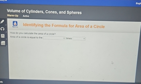 Engli 
Volume of Cylinders, Cones, and Spheres 
Warm-Up Active 
Identifying the Formula for Area of a Circle 
How do you calculate the area of a circle? 
Area of a circle is equal to the □ times □