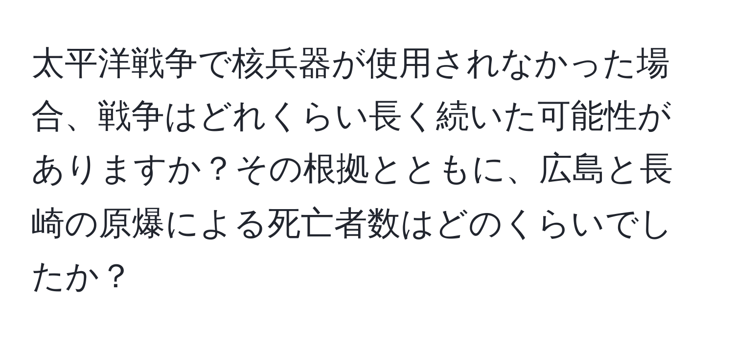 太平洋戦争で核兵器が使用されなかった場合、戦争はどれくらい長く続いた可能性がありますか？その根拠とともに、広島と長崎の原爆による死亡者数はどのくらいでしたか？