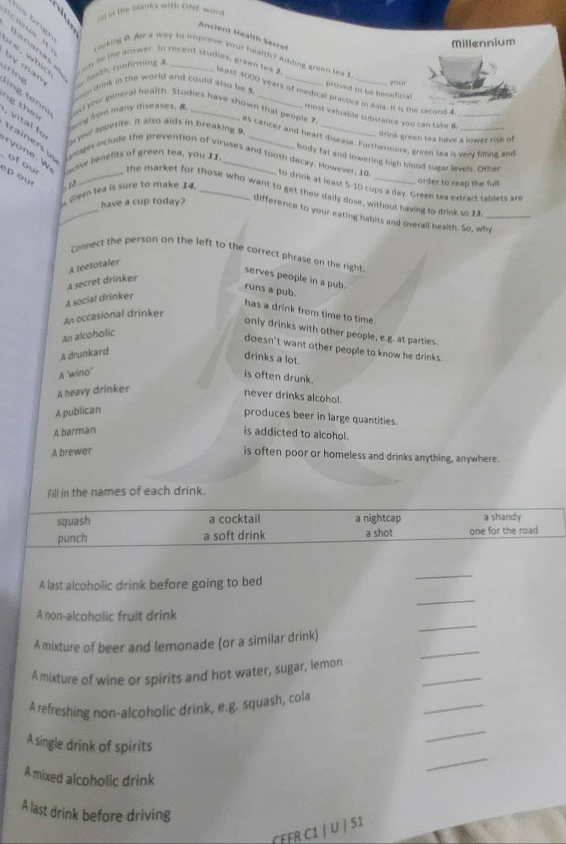 in the blanks with ONE word
ts brgh
Ancient Health Secrot
Millennium
Icip us I  (eoking B. for a way to improve your health? Adding green tea 1
Bananas al way be the answer. In recent studies, green tea 2.
by man
our health, confirming   
your
omon drink in the world and could also be 5.
proved to be beneficial
least 4000 years of medical practice in Asia. It is the second 4_
aring     e  ct your general health. Studies have shown that people 7,
ng  th    
erng from many diseases, 8
most valuable substance you can take 6.
v l  f 
as your appetite. It also aids in breaking 9.
drink green tea have a lower risk of
as cancer and heart disease. Furthermore, green tea is very filing and
trainers  u Lantages include the prevention of viruses and tooth decay. However, 10
e. w of our ective benefits of green tea, you 11.__
body fat and lowering high blood sugar levels. Other
ep our
bu2
s Green tea is sure to make 14._
order to reap the full
to drink at least 5-10 cups a day. Green tea extract tablets are
the market for those who want to get their daily dose, without having to drink so 13_
have a cup today?
difference to your eating habits and overall health. So, why
Connect the person on the left to the correct phrase on the right.
A teetotaler
serves people in a pub.
A secret drinker
runs a pub.
A social drinker
has a drink from time to time.
An occasional drinker
only drinks with other people, e.g. at parties.
An alcoholic
doesn't want other people to know he drinks.
A drunkard
drinks a lot.
A ‘wino’
is often drunk.
A heavy drinker
never drinks alcohol.
A publican
produces beer in large quantities.
A barman is addicted to alcohol.
A brewer
is often poor or homeless and drinks anything, anywhere.
Fill in the names of each drink.
squash a cocktail a nightcap a shandy
punch a soft drink a shot one for the road
A last alcoholic drink before going to bed
_
_
_
A non-alcoholic fruit drink
_
A mixture of beer and lemonade (or a similar drink)
_
A mixture of wine or spirits and hot water, sugar, lemon
_
A refreshing non-alcoholic drink, e.g. squash, cola
A single drink of spirits
_
_
A mixed alcoholic drink
A last drink before driving
CEFR C1 / U | 51