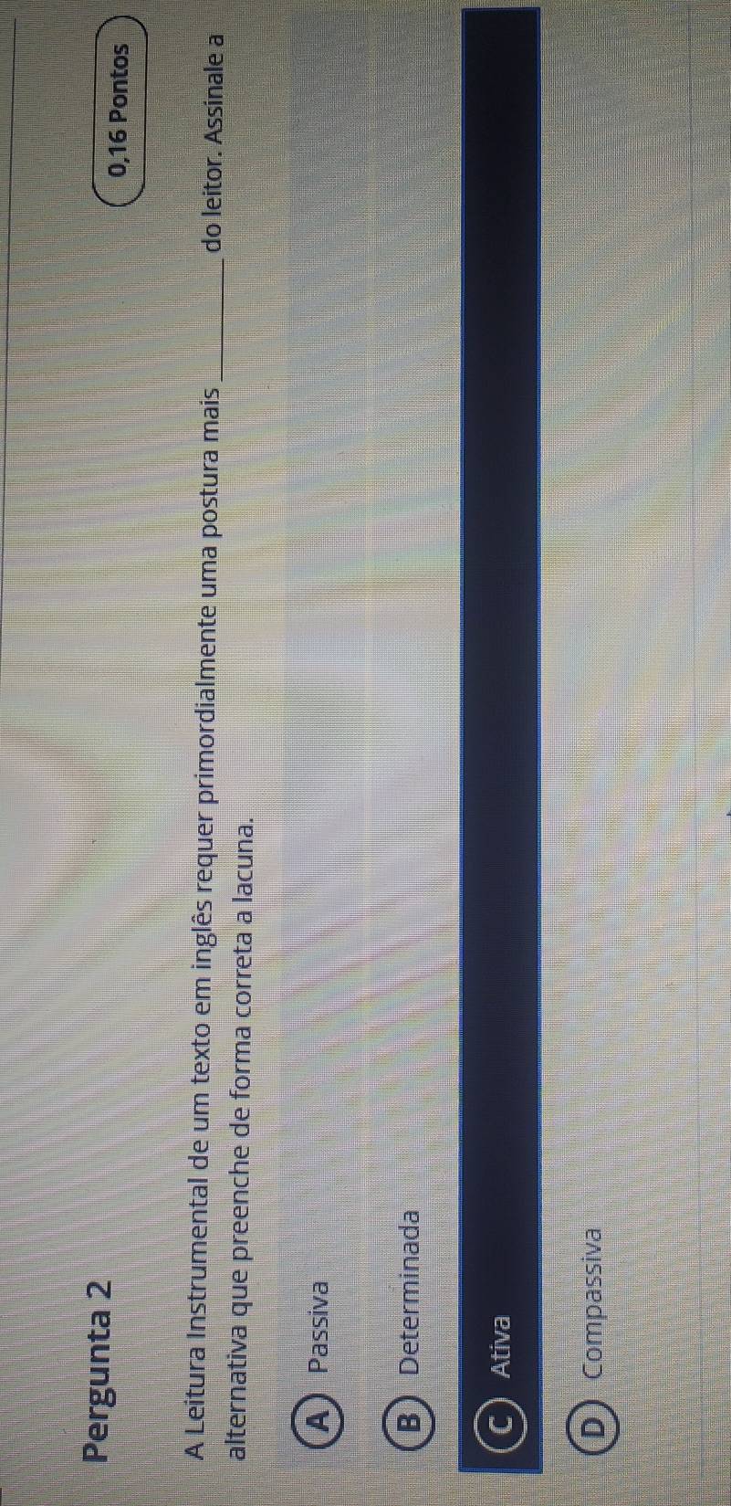 Pergunta 2
0,16 Pontos
A Leitura Instrumental de um texto em inglês requer primordialmente uma postura mais _do leitor. Assinale a
alternativa que preenche de forma correta a lacuna.
A)Passiva
B Determinada
Ativa
Compassiva