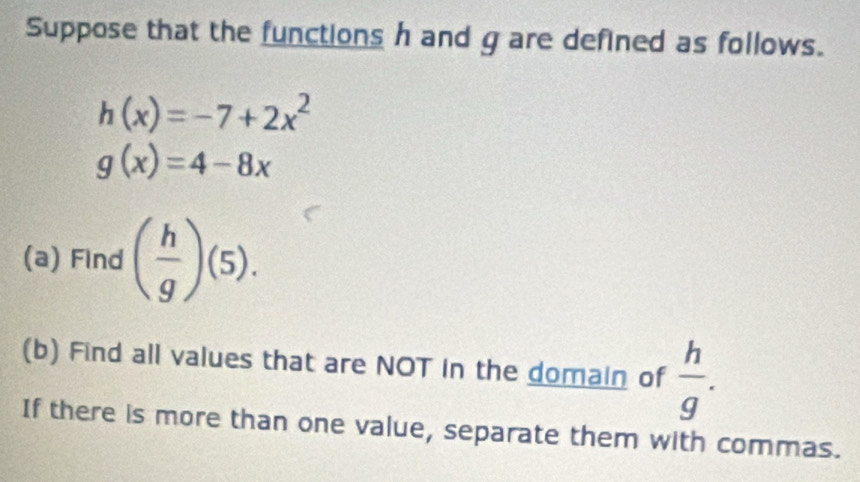 Suppose that the functions h and g are defined as follows.
h(x)=-7+2x^2
g(x)=4-8x
(a) Find ( h/g )(5). 
(b) Find all values that are NOT in the domain of  h/g . 
If there is more than one value, separate them with commas.