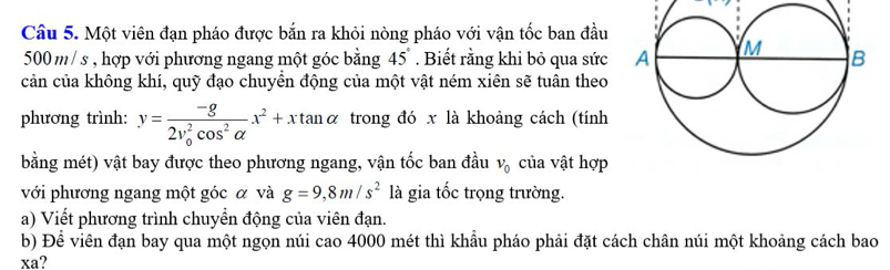 Một viên đạn pháo được bắn ra khỏi nòng pháo với vận tốc ban đầu
500m / s , hợp với phương ngang một góc bằng 45°. Biết rằng khi bỏ qua sức 
cản của không khí, quỹ đạo chuyền động của một vật ném xiên sẽ tuân theo 
phương trình: y=frac -g(2v_0)^2cos^2alpha x^2+xtan alpha trong đó x là khoảng cách (tính 
bằng mét) vật bay được theo phương ngang, vận tốc ban đầu v_0 của vật hợp 
với phương ngang một góc α và g=9,8m/s^2 là gia tốc trọng trường. 
a) Viết phương trình chuyển động của viên đạn. 
b) Để viên đạn bay qua một ngọn núi cao 4000 mét thì khẩu pháo phải đặt cách chân núi một khoảng cách bao 
xa?