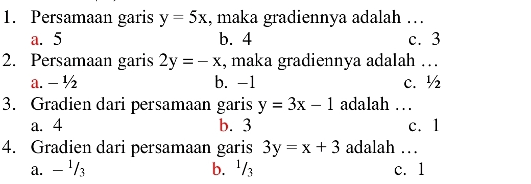 Persamaan garis y=5x , maka gradiennya adalah …
a. 5 b. 4 c. 3
2. Persamaan garis 2y=-x , maka gradiennya adalah …
a. - ½ b. -1 c. ½
3. Gradien dari persamaan garis y=3x-1 adalah …
a. 4 b. 3 c. 1
4. Gradien dari persamaan garis 3y=x+3 adalah …
a. - ¹/3 b. ¹/₃ c. 1