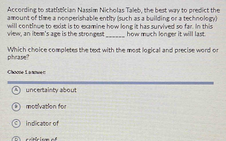 According to statistician Nassim Nicholas Taleb, the best way to predict the
amount of time a nonperishable entity (such as a building or a technology)
will continue to exist is to examine how long it has survived so far. In this
view, an item's age is the strongest_ how much longer it will last.
Which choice completes the text with the most logical and precise word or
phrase?
Choose L answer:
A uncertainty about
B motivation for
9 indicator of
D criticism of