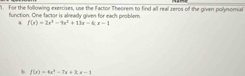 Name_ 
1. For the following exercises, use the Factor Theorem to find all real zeros of the given polynomial 
function. One factor is already given for each problem. 
a. f(x)=2x^3-9x^2+13x-6;x-1
b. f(x)=4x^3-7x+3; x-1