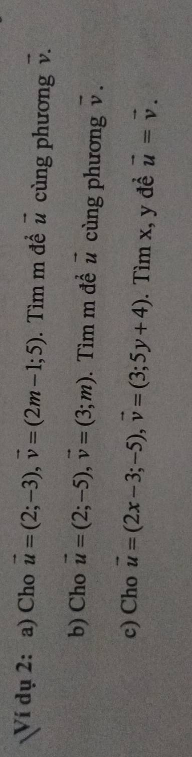 Ví dụ 2: a) Cho vector u=(2;-3), vector v=(2m-1;5). Tìm m đề vector u cùng phương vector v. 
b) Cho vector u=(2;-5), vector v=(3;m). Tìm m đề vector u cùng phương vector v. 
c) Cho vector u=(2x-3;-5), vector v=(3;5y+4). Tìm x, y đề vector u=vector v.