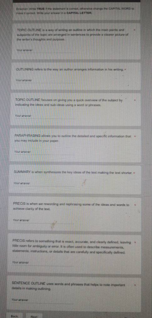 Oraction: Write TRUE if the stetement is comact, otherwise change the CAPITAL WORD lo 
maxe it comact. Write your answer in a CAPITAL LETTER. 
TOPIC OUTLINE is a way of writing an butline in which the main points and 
suppoints of the topic am arranged in sentences to provide a clearer picture of 
the wriler's thoughts and purpose. 
Your enawer 
QUTLINING refers to the way an author arranges information in his writing. " 
fost ananer 
TOPIC OUTLINE focuses on giving you a quick overview of the subject by 
indicating the ideas and sub-ideas using a word or phrases. 
Your anawer 
PARAPHRASING allows you to outline the detailed and specific information that “ 
you may include in your paper. 
Your answer 
SUMMARY is when synthesizes the key ideas of the text making the text shorter. 
Your ansiwer 
PRECIS is when we rewording and rephrasing some of the ideas and words to 
achieve clarty of the text. 
Yoor anower 
PRECIS refers to something that is exact, accurate, and clearly defined, leaving “ 
little room for ambiguity or error. I is often used to describe measurements, 
statements, instructions, or details that are carefully and specifically defined. 
Your aeswer 
SENTENCE OUTLINE uses words and phrases that helps to note important 
details in making outlining. 
Your anewer 
Back o