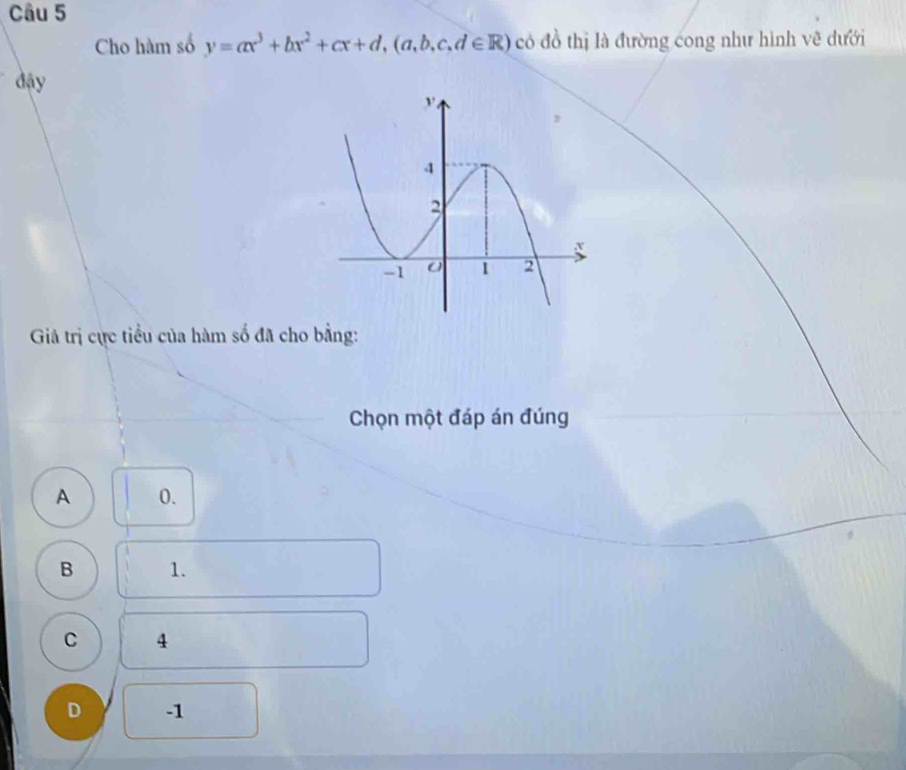 Cho hàm số y=ax^3+bx^2+cx+d, (a,b,c,d∈ R) có đồ thị là đường cong như hình vẽ dưới
đậy
Giả trị cực tiểu của hàm số đã cho bằng:
Chọn một đáp án đúng
A 0.
B 1.
C 4
D -1