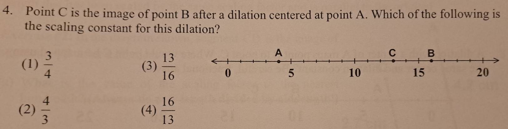 Point C is the image of point B after a dilation centered at point A. Which of the following is
the scaling constant for this dilation?
(1)  3/4  (3)  13/16 
(2)  4/3  (4)  16/13 