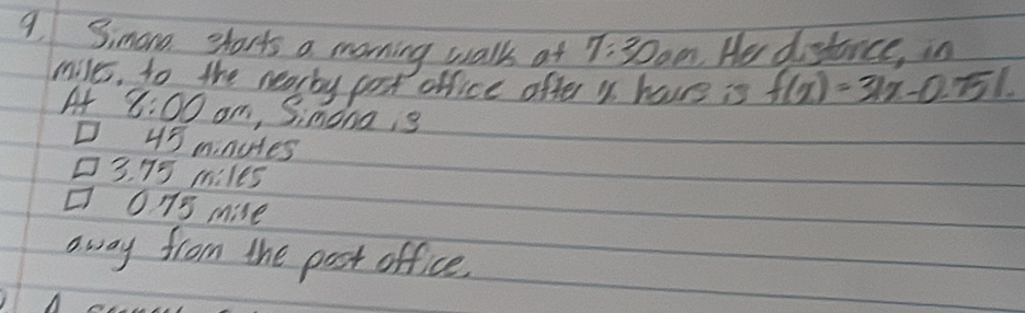 Simano sharts a morning walk at 7:300m He distance, in
miles, to the nearby post office ofter y have is f(x)=31x-0.751
A 8:00 om, Simonais
43 mnutes
3. 75 miles
013 mise
away from the post office.