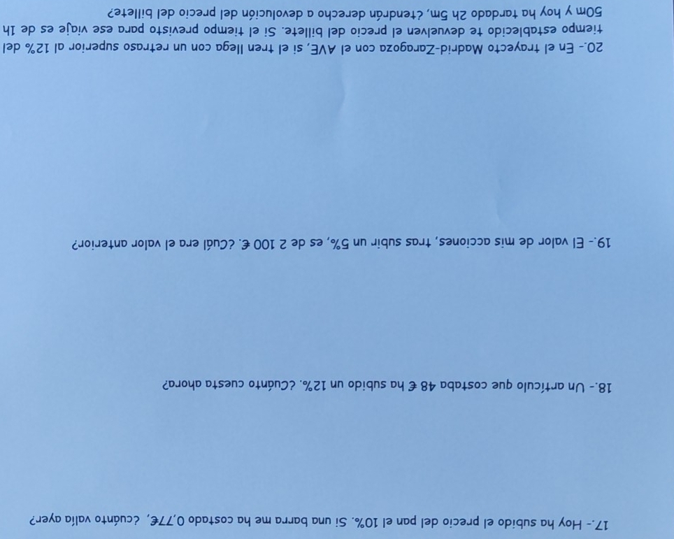 17.- Hoy ha subido el precio del pan el 10%. Si una barra me ha costado 0,77€, ¿cuánto valía ayer? 
18.- Un artículo que costaba 48 € ha subido un 12%. ¿Cuánto cuesta ahora? 
19.- El valor de mis acciones, tras subir un 5%, es de 2 100 €. ¿Cuál era el valor anterior? 
20.- En el trayecto Madrid-Zaragoza con el AVE, si el tren Ilega con un retraso superior al 12% del 
tiempo establecido te devuelven el precio del billete. Si el tiempo previsto para ese viaje es de 1h
50m y hoy ha tardado 2h 5m, ¿tendrán derecho a devolución del precio del billete?