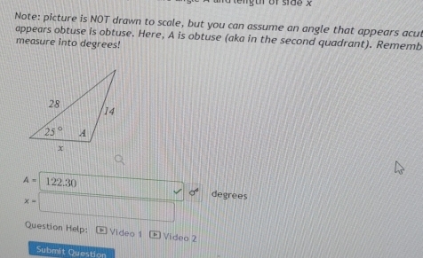 tength of side x
Note: picture is NOT drawn to scale, but you can assume an angle that appears acur
appears obtuse is obtuse. Here, A is obtuse (aka in the second quadrant). Rememb
measure into degrees!
A=122.30 ·s ·s sigma^4 degrees
x=□
Question Help: Video 1 Video 2
Submit Question