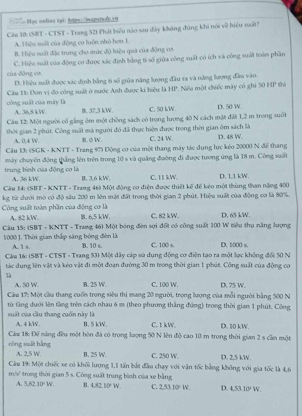 Ho Học online tại: https://mapstudy.vn
Câu 10: (SBT - CTST - Trang 52) Phát biểu nào sau đây không đúng khi nói về hiệu suất?
A. Hiệu suất của động cơ luôn nhỏ hơn 1.
B. Hiệu suất đặc trưng cho mức độ hiệu quả của động cơ.
C. Hiệu suất của động cơ được xác định bằng tỉ số giữa công suất có ích và công suất toàn phần
của động cơ.
D. Hiệu suất được xác định bằng tỉ số giữa năng lượng đầu ra và năng lượng đầu vào.
Câu 11: Đơn vị đo công suất ở nước Anh được kí hiệu là HP. Nếu một chiếc máy có ghi 50 HP thì
công suất của máy là
A. 36,8 kW. B. 37,3 kW. C. 50 kW. D. 50 W.
Câu 12: Một người cố găng ôm một chồng sách có trọng lượng 40 N cách mặt đất 1,2 m trong suốt
thời gian 2 phút. Công suất mà người đó đã thực hiện được trong thời gian ôm sách là
A. 0,4 W. B. 0 W. C. 24 W. D. 48 W.
Câu 13: (SGK - KNTT - Trang 97) Động cơ của một thang máy tác dụng lực kéo 20000 N để thang
máy chuyển động thằng lên trên trong 10 s và quãng đường đi được tương ứng là 18 m. Công suất
trung bình của động cơ là
A. 36 kW. B. 3,6 kW. C. 11 kW. D. 1,1 kW.
Câu 14: (SBT - KNTT - Trang 46) Một động cơ điện được thiết kế để kéo một thùng than nặng 400
kg từ dưới mỏ có độ sâu 200 m lên mặt đất trong thời gian 2 phút. Hiệu suất của động cơ là 80%.
Công suất toàn phần của động cơ là
A. 82 kW. B. 6,5 kW. C. 82 kW. D. 65 kW.
Câu 15: (SBT - KNTT - Trang 46) Một bóng đèn sợi đốt có công suất 100 W tiêu thụ năng lượng
1000 J. Thời gian thắp sáng bóng đèn là
B. 10 s. C. 100 s.
A. 1 s. D. 1000 s.
Câu 16: (SBT - CTST - Trang 53) Một dây cáp sử dụng động cơ điện tạo ra một lực không đối 50 N
tác dụng lên vật và kéo vật đi một đoạn đường 30 m trong thời gian 1 phút. Công suất của động cơ
là
A. 50 W. B. 25 W. C. 100 W. D. 75 W.
Câu 17: Một cầu thang cuốn trong siêu thị mang 20 người, trọng lượng của mỗi người bằng 500 N
từ tầng dưới lên tầng trên cách nhau 6 m (theo phương thắng đứng) trong thời gian 1 phút. Công
suất của cầu thang cuốn này là
A. 4 kW. B. 5 kW. C. 1 kW. D. 10 kW.
Câu 18: Để nâng đều một hòn đá có trọng lượng 50 N lên độ cao 10 m trong thời gian 2 s cần một
công suất bằng
A. 2,5 W. B. 25 W. C. 250 W. D. 2,5 kW.
Câu 19: Một chiếc xe có khối lượng 1,1 tấn bắt đầu chạy với vận tốc bằng không với gia tốc là 4,6
m/s^2 trong thời gian 5 s. Công suất trung bình của xe bằng
A. 5,82.10^4W. B. 4,82.10^4W. C. 2,53.10^4W. D. 4,53.10^4W.