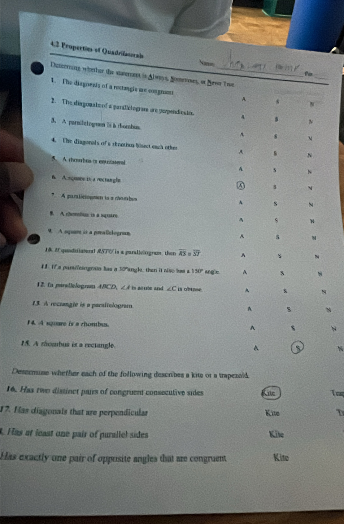 4.2 Properties of Quadrilaterals
Name
_
far.
Deterrine whether the starement is Always, Sometimes, or Never True
1. The diagonais of a rectangle are congnient
A s N
2. The diagonals of a parallelogram are perpendiculas.
A
N
3、A parailzlogram is a rhombus
A s N
. The diagonals of a rboohus bisect each other A s N
5. A rhombus is equifateral
A s N
6. A square is a rectangle
A
N
7 A paraliciogram is a rhombas
A s N
8. A thembus is a square
A s N
9. A square is a parallelogram
y
A s N
10. If quadrilateral RSTU is a parallelogram then overline RS=overline ST A s N
tI If a paratleiograf has a 30° angle, then it also hms a 150° angle A s N
12. Ia piratlclogram ABCD. ∠ A is aoute and ∠ C is obtuse.
A s N
13 A rectangle is a parallelogram
A s N
14. A square is a rhombus. ^
s
N
15. A rhombus is a rectangle.
A
s
N
Desermine whether each of the following describes a kite or a trapezoid.
16. Has two distinct pairs of congruent consecutive sides ite Trap
17. Has diagonals that are perpendicular Kite T
. Has at least one pair of purallel sides Kite
Has exactly one pair of opposite angles that are congruent Kito