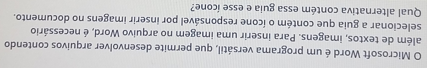 Microsoft Word é um programa versátil, que permite desenvolver arquivos contendo 
além de textos, imagens. Para inserir uma imagem no arquivo Word, é necessário 
selecionar a guia que contém o ícone responsável por inserir imagens no documento. 
Qual alternativa contém essa guia e esse ícone?