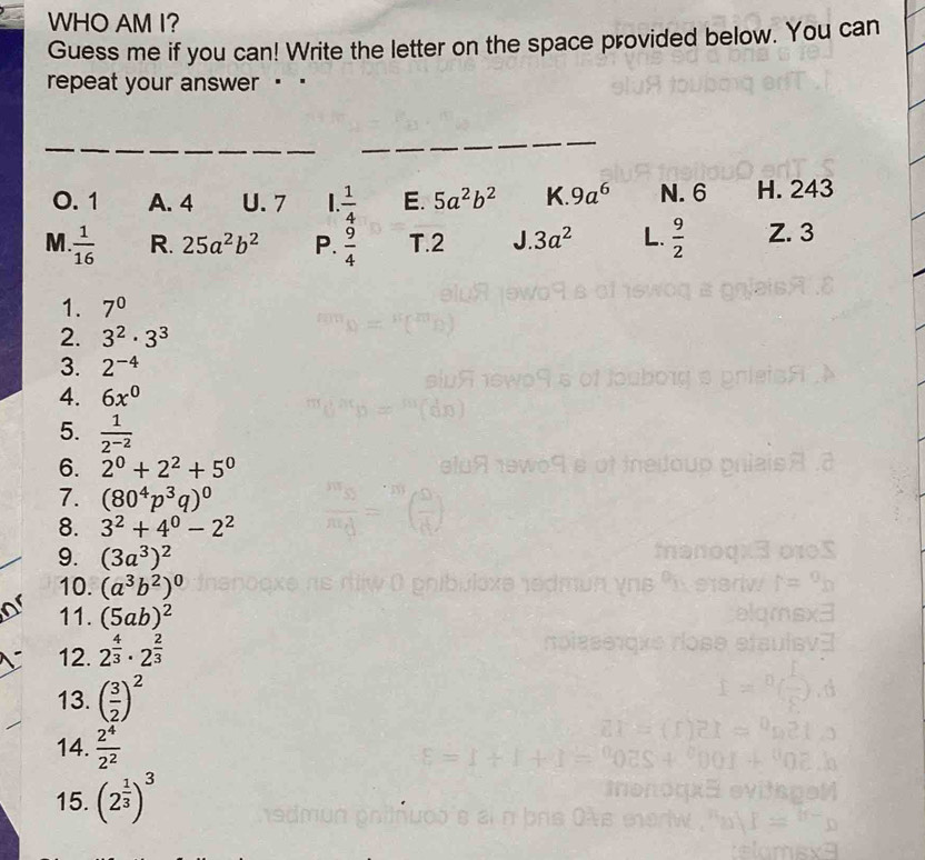 WHO AM I?
Guess me if you can! Write the letter on the space provided below. You can
repeat your answer ..
_
_
0. 1 A. 4 U. 7 |  1/4  E. 5a^2b^2 K. 9a^6 N. 6 H. 243
M.  1/16  R. 25a^2b^2 P.  9/4  T. 2 / 3a^2 L.  9/2  Z. 3
1. 7^0
2. 3^2· 3^3
3. 2^(-4)
4. 6x^0
5.  1/2^(-2) 
6. 2^0+2^2+5^0
7. (80^4p^3q)^0
8. 3^2+4^0-2^2
9. (3a^3)^2
10. (a^3b^2)^0
11. (5ab)^2
12. 2^(frac 4)3· 2^(frac 2)3
13. ( 3/2 )^2
14.  2^4/2^2 
15. (2^(frac 1)3)^3