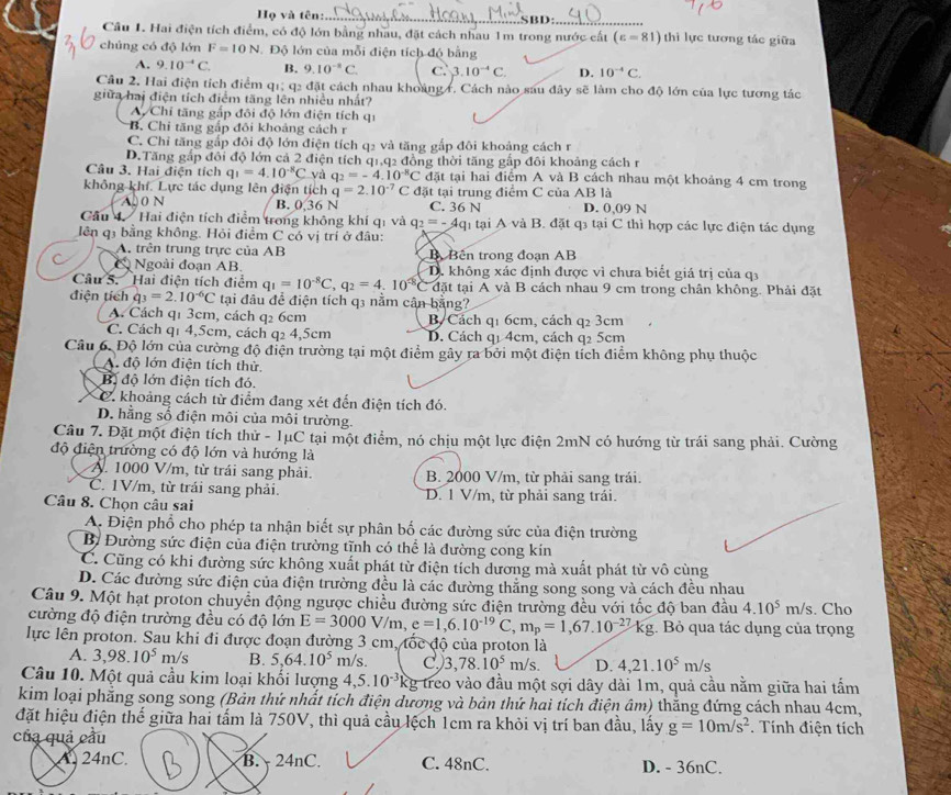 Họ và tên:.._ SBD:
_
Câu 1. Hai điện tích điểm, có độ lớn bằng nhau, đặt cách nhau 1m trong nước cất (varepsilon =81) thì lực tương tác giữa
chúng có độ lớn F=10N Độ lớn của mỗi điện tích độ bằng
A. 9.10^(-4)C. B. 9.10^(-1)C. C. 3.10^(-4)C. D. 10^(-4)C.
Câu 2. Hai điện tích điểm q1; q2 đặt cách nhau khoảng r. Cách nào sau đây sẽ làm cho độ lớn của lực tương tác
giữa hai điện tích điểm tăng lên nhiều nhất?
A. Chỉ tăng gấp đôi độ lớn điện tích qi
B. Chi tăng gắp đôi khoảng cách r
C. Chỉ tăng gắp đôi độ lớn điện tích q2 và tăng gắp đôi khoảng cách r
D.Tăng gắp đôi độ lớn cả 2 điện tích q1,q2 đồng thời tăng gắp đôi khoảng cách r
Câu 3. Hai điện tích q_1=4.10^(-8)C yà q_2=-4.10^(-8)C C đặt tại hai điểm A và B cách nhau một khoảng 4 cm trong
không khí. Lực tác dụng lên điện tịch q=2.10^(-7) C đặt tại trung điểm C của AB là
A00 N B. 0.36 N C. 36 N D. 0,09 N
Cầu 4  Hai điện tích điểm trong không khí qi và q_2=-4q n tại A và B. đặt q tại C thì hợp các lực điện tác dụng
lên q3 bằng không. Hỏi điểm C có vị trí ở đầu:
A. trên trung trực của AB BBên trong đoạn AB
Ngoài đoạn AB D. không xác định được vì chưa biết giá trị của q
Câu S. Hai điện tích điểm q_1=10^(-8)C,q_2=4.10^(-8) đặt tại A và B cách nhau 9 cm trong chân không. Phải đặt
điện tích q_3=2.10^(-6)C tại đầu để điện tích q3 nằm cân bằng?
A. Cách q1 3cm, cách q2 6cm B. Cách q1 6cm, cách q2 3cm
C. Cách q1 4,5cm, cách q2 4,5cm D. Cách q1 4cm, cách q2 5cm
Câu 6. Độ lớn của cường độ điện trường tại một điểm gây ra bởi một điện tích điểm không phụ thuộc
A độ lớn điện tích thử.
Bị độ lớn điện tích đó.
C. khoảng cách từ điểm đang xét đến điện tích đó.
D. hằng số điện môi của môi trường.
Câu 7. Đặt một điện tích thử - 1μC tại một điểm, nó chịu một lực điện 2mN có hướng từ trái sang phải. Cường
độ điện trường có độ lớn và hướng là
A. 1000 V/m, từ trái sang phải. B. 2000 V/m, từ phải sang trái.
C. 1V/m, từ trái sang phải. D. 1 V/m, từ phải sang trái.
Câu 8. Chọn câu sai
A. Điện phổ cho phép ta nhận biết sự phân bố các đường sức của điện trường
Bị Đường sức điện của điện trường tĩnh có thể là đường cong kín
C. Cũng có khi đường sức không xuất phát từ điện tích dương mà xuất phát từ vô cùng
D. Các đường sức điện của điện trường đều là các đường thẳng song song và cách đều nhau
Câu 9. Một hạt proton chuyển động ngược chiều đường sức điện trường đều với tốc độ ban đầu 4.10^5m/s. Cho
cường độ điện trường đều có độ lớn E=3000V/m e=1,6.10^(-19)C,m_p=1,67.10^(-27)kg g. Bỏ qua tác dụng của trọng
lực lên proton. Sau khi đi được đoạn đường 3 cm, tốc độ của proton là
A. 3,98.10^5m/s B. 5,64.10^5 m/s. C, 3,78.10^5m/s. D. 4,21.10^5 n /s
Câu 10. Một quả cầu kim loại khối lượng 4,5. 10^(-3)k Eg treo vào đầu một sợi dây dài 1m, quả cầu nằm giữa hai tấm
kim loại phăng song song (Bản thứ nhất tích điện dương và bản thứ hai tích điện âm) thăng đứng cách nhau 4cm,
đặt hiệu điện thế giữa hai tấm là 750V, thì quả cầu lệch 1cm ra khỏi vị trí ban đầu, lấy g=10m/s^2. Tính điện tích
của quả cầu
A. 24nC. B.  24nC. C. 48nC. D. - 36nC.