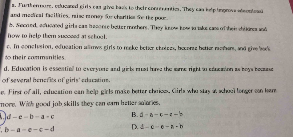 a. Furthermore, educated girls can give back to their communities. They can help improve educational
and medical facilities, raise money for charities for the poor.
b. Second, educated girls can become better mothers. They know how to take care of their children and
how to help them succeed at school.
c. In conclusion, education allows girls to make better choices, become better mothers, and give back
to their communities.
d. Education is essential to everyone and girls must have the same right to education as boys because
of several benefits of girls' education.
e. First of all, education can help girls make better choices. Girls who stay at school longer can learn
more. With good job skills they can earn better salaries.
d-e-b-a-c
B. d-a-c-e-b
a b-a-e-c-d
D. d-c-e-a-b