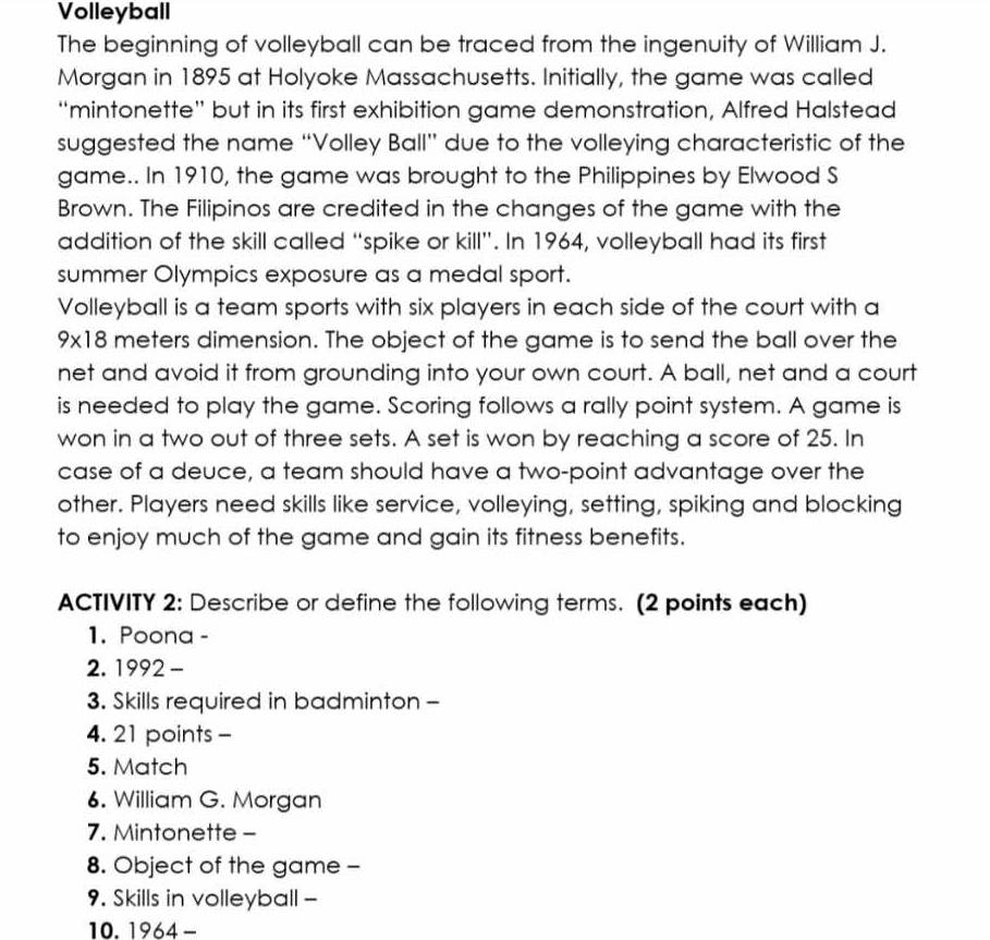 Volleyball 
The beginning of volleyball can be traced from the ingenuity of William J. 
Morgan in 1895 at Holyoke Massachusetts. Initially, the game was called 
“mintonette” but in its first exhibition game demonstration, Alfred Halstead 
suggested the name “Volley Ball” due to the volleying characteristic of the 
game.. In 1910, the game was brought to the Philippines by Elwood S 
Brown. The Filipinos are credited in the changes of the game with the 
addition of the skill called “spike or kill”. In 1964, volleyball had its first 
summer Olympics exposure as a medal sport. 
Volleyball is a team sports with six players in each side of the court with a
9* 18 meters dimension. The object of the game is to send the ball over the 
net and avoid it from grounding into your own court. A ball, net and a court 
is needed to play the game. Scoring follows a rally point system. A game is 
won in a two out of three sets. A set is won by reaching a score of 25. In 
case of a deuce, a team should have a two-point advantage over the 
other. Players need skills like service, volleying, setting, spiking and blocking 
to enjoy much of the game and gain its fitness benefits. 
ACTIVITY 2: Describe or define the following terms. (2 points each) 
1. Poona - 
2. 1992 - 
3. Skills required in badminton - 
4. 21 points - 
5. Match 
6. William G. Morgan 
7. Mintonette- 
8. Object of the game - 
9. Skills in volleyball - 
10. 1964 -