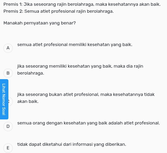 Premis 1: Jika seseorang rajin berolahraga, maka kesehatannya akan baik.
Premis 2: Semua atlet profesional rajin berolahraga.
Manakah pernyataan yang benar?
A semua atlet profesional memiliki kesehatan yang baik.
jika seseorang memiliki kesehatan yang baik, maka dia rajin
B berolahraga.
jika seseorang bukan atlet profesional, maka kesehatannya tidak
. akan baik.
D semua orang dengan kesehatan yang baik adalah atlet profesional.
tidak dapat diketahui dari informasi yang diberikan.
E