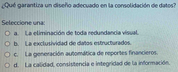 ¿Qué garantiza un diseño adecuado en la consolidación de datos?
Seleccione una:
a. La eliminación de toda redundancia visual.
b. La exclusividad de datos estructurados.
c. La generación automática de reportes financieros.
d. La calidad, consistencia e integridad de la información.