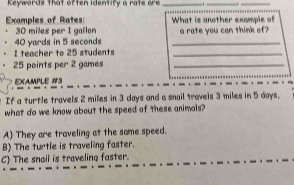 Keywords that often identify a rate are _.. _._
Examples of Rates: What is another example of
30 miles per 1 gallon a rate you can think of?
40 yards in 5 seconds _
1 teacher to 25 students_
25 points per 2 games_
EXAMPLE #3
If a turtle travels 2 miles in 3 days and a snail travels 3 miles in 5 days,
what do we know about the speed of these animals?
A) They are traveling at the same speed.
B) The turtle is traveling faster.
C) The snail is traveling faster.