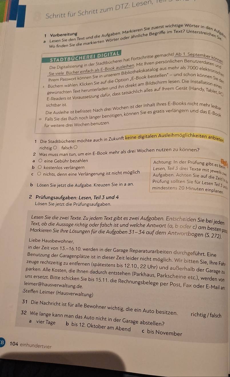 Schritt für Schritt zum DTZ: Lesen, fürr
1 Vorbereitung
a Lesen Sie den Text und die Aufgaben. Markieren Sie zuerst wichtige Wörter in den Aufz
Wo finden Sie die markierten Wörter oder ähnliche Begriffe im Text? Unterstreichen Sie
STADTBÜCHEREI DIGITAL
Die Digitalisierung in der Stadtbücherei hat Fortschritte gemacht! Ab 1. September können
Sie viele Bücher einfach als E-Book ausleihen. Mit Ihren persönlichen Benutzerdaten und
Ihrem Passwort können Sie in unserem Bibliothekskatalog aus mehr als 7000 elektrönische
Büchern wählen. Klicken Sie auf die Option „E-Book bestellen” — und schon können Sie de
gewünschten Text herunterladen und ihn direkt am Bildschirm lesen. Die Installation eine
E-Readers ist Voraussetzung dafür, dass tatsächlich alles auf Ihrem Gerät (Handy, Tablet, P
sichtbar ist.
Die Ausleihe ist befristet: Nach drei Wochen ist der Inhalt Ihres E-Books nicht mehr lesbar
Falls Sie das Buch noch länger benötigen, können Sie es gratis verlängern und das E-Book
für weitere drei Wochen benutzen.
1 Die Stadtbücherei möchte auch in Zukunft keine digitalen Ausleihmöglichkeiten anbieten
richtig ○ falsch ○
2 Was muss man tun, um ein E-Book mehr als drei Wochen nutzen zu können?
eine Gebühr bezahlen
Achtung: In der Prüfung gibt esbem
kostenlos verlängern
nichts, denn eine Verlängerung ist nicht möglich
Lesen, Teil 3 drei Texte mit jeweils
Aufgaben. Achten Sie auf die Zeitl In
b Lösen Sie jetzt die Aufgabe. Kreuzen Sie in a an.
Prüfung sollten Sie für Lesen Teil  wd
mindestens 20 Minuten einplaner
*  2 Prüfungsaufgaben: Lesen, Teil 3 und 4
Lösen Sie jetzt die Prüfungsaufgaben.
Lesen Sie die zwei Texte. Zu jedem Text gibt es zwei Aufgaben. Entscheiden Sie bei jedem
Text, ob die Aussage richtig oder falsch ist und welche Antwort (a, boder c) am besten p
Markieren Sie Ihre Lösungen für die Aufgaben 31-34 auf dem Antwortbogen (S. 272).'
Liebe Hausbewohner,
in der Zeit von 13.-16.10. werden in der Garage Reparaturarbeiten durchgeführt. Eine
Benutzung der Garagenplätze ist in dieser Zeit leider nicht möglich. Wir bitten Sie, Ihre Fahr
zeuge rechtzeitig zu entfernen (spätestens bis 12.10., 22 Uhr) und außerhalb der Garage zu
parken. Alle Kosten, die Ihnen dadurch entstehen (Parkhaus, Parkscheine etc.), werden von
uns ersetzt. Bitte schicken Sie bis 15.11. die Rechnungsbelege per Post, Fax oder E-Mail an
leimer@hausverwaltung.de.
Steffen Leimer (Hausverwaltung)
31 Die Nachricht ist für alle Bewohner wichtig, die ein Auto besitzen. richtig / falsch
32 Wie lange kann man das Auto nicht in der Garage abstellen?
a vier Tage b bis 12. Oktober am Abend c bis November
B 104 einhundertvier