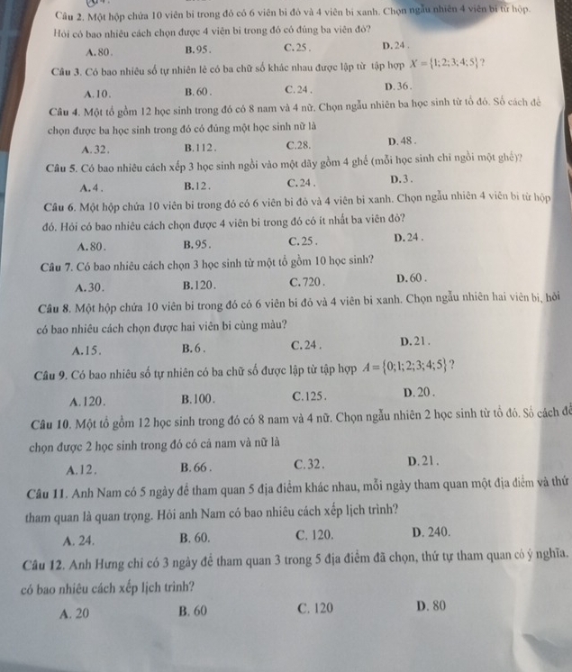 Một hộp chứa 10 viên bỉ trong đỏ có 6 viên bi đỏ và 4 viên bị xanh. Chọn ngẫu nhiên 4 viên bị từ hộp.
Hỏi có bao nhiêu cách chọn được 4 viên bì trong đó có đúng ba viên đỏ?
A. 80 . B. 95 . C. 25 . D. 24 .
Câu 3. Có bao nhiêu số tự nhiên lẻ có ba chữ số khác nhau được lập từ tập hợp X= 1;2;3;4;5 ?
A.10. B. 60 . C. 24 . D. 36 .
Câu 4. Một tổ gồm 12 học sinh trong đó có 8 nam và 4 nữ. Chọn ngẫu nhiên ba học sinh từ tổ đó. Số cách để
chọn được ba học sinh trong đó có đúng một học sinh nữ là
A.32. B.112. C.28. D. 48 .
Câu 5. Có bao nhiêu cách ập 3 học sinh ngồi vào một dãy gồm 4 ghế (mỗi học sinh chỉ ngồi một ghế)?
A. 4 . B. 12 . C. 24 . D. 3 .
Câu 6. Một hộp chứa 10 viên bi trong đó có 6 viên bi đỏ và 4 viên bi xanh. Chọn ngẫu nhiên 4 viên bị từ hộp
đó. Hỏi có bao nhiêu cách chọn được 4 viên bi trong đó có ít nhất ba viên đỏ?
A.80 . B. 95 . C. 25 . D. 24 .
Câu 7. Có bao nhiêu cách chọn 3 học sinh từ một tổ gồm 10 học sinh?
A. 30. B.120. C. 720 . D. 60 .
Câu 8. Một hộp chứa 10 viên bi trong đó có 6 viên bi đỏ và 4 viên bi xanh. Chọn ngẫu nhiên hai viên bị, hỏi
có bao nhiêu cách chọn được hai viên bi cùng màu?
A.15. B. 6 . C. 24 . D. 21 .
Câu 9. Có bao nhiêu số tự nhiên có ba chữ số được lập từ tập hợp A= 0;1;2;3;4;5 ?
A.120. B.100 . C.125 . D. 20 .
Câu 10. Một tổ gồm 12 học sinh trong đó có 8 nam và 4 nữ. Chọn ngẫu nhiên 2 học sinh từ tổ đó. Số cách để
chọn được 2 học sinh trong đó có cả nam và nữ là
A.12. B. 66 . C. 32 . D. 21.
Câu 11. Anh Nam có 5 ngày để tham quan 5 địa điểm khác nhau, mỗi ngày tham quan một địa điểm và thứ
tham quan là quan trọng. Hỏi anh Nam có bao nhiêu cách xếp lịch trình?
A. 24. B. 60. C. 120. D. 240.
Câu 12. Anh Hưng chỉ có 3 ngày để tham quan 3 trong 5 địa điểm đã chọn, thứ tự tham quan có ý nghĩa.
có bao nhiêu cách xếp lịch trình?
A. 20 B. 60 C. 120 D. 80