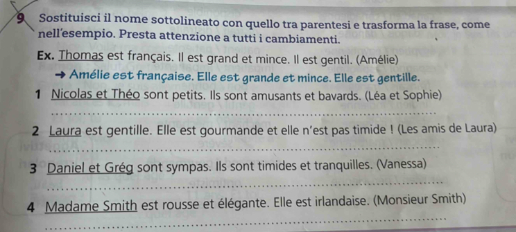 Sostituisci il nome sottolineato con quello tra parentesi e trasforma la frase, come 
nell’esempio. Presta attenzione a tutti i cambiamenti. 
Ex. Thomas est français. Il est grand et mince. Il est gentil. (Amélie) 
Amélie est française. Elle est grande et mince. Elle est gentille. 
1 Nicolas et Théo sont petits. Ils sont amusants et bavards. (Léa et Sophie) 
_ 
2 Laura est gentille. Elle est gourmande et elle n'est pas timide ! (Les amis de Laura) 
_ 
3 Daniel et Grég sont sympas. Ils sont timides et tranquilles. (Vanessa) 
_ 
_ 
4 Madame Smith est rousse et élégante. Elle est irlandaise. (Monsieur Smith)