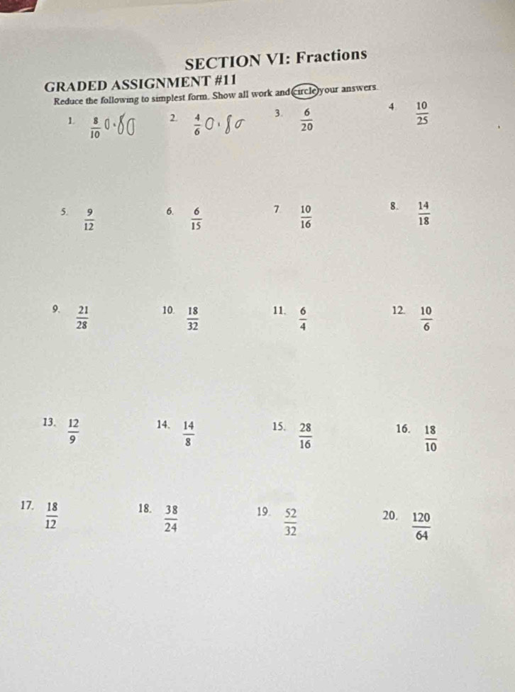 SECTION VI: Fractions 
GRADED ASSIGNMENT #11 
Reduce the following to simplest form. Show all work and circle)your answers. 
1  8/10  2.  4/6  3.  6/20  4  10/25 
6. 
7 
8. 
5.  9/12   6/15   10/16   14/18 
9.  21/28  10.  18/32  11.  6/4 
12.  10/6 
13.  12/9  14.  14/8  15.  28/16  16.  18/10 
17.  18/12  18.  38/24  19.  52/32  20.  120/64 