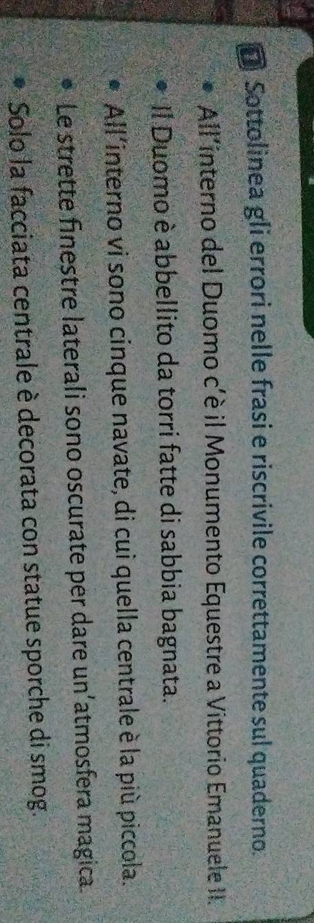 Sottolinea gli errori nelle frasi e riscrivile correttamente sul quaderno. 
All'interno del Duomo c'è il Monumento Equestre a Vittorio Emanuele II. 
Il Duomo è abbellito da torri fatte di sabbia bagnata. 
All'interno vi sono cinque navate, di cui quella centrale è la più piccola. 
Le strette finestre laterali sono oscurate per dare un’atmosfera magica. 
Solo la facciata centrale è decorata con statue sporche di smog.
