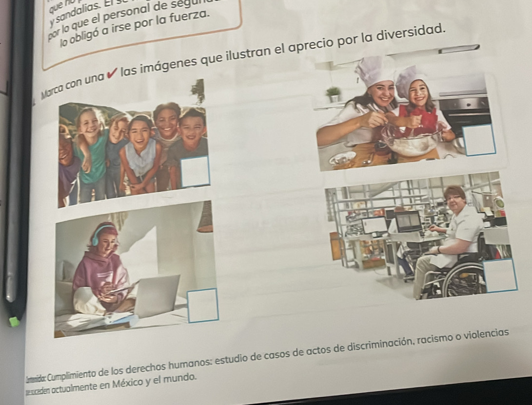 que nu 
y sandalias. El 
por lo que el personal de seg 
lo obligó a irse por la fuerza. 
Marca con una é las imágenes que ilustran el aprecio por la diversidad. 
Camenida: Cumplimiento de los derechos humanos: estudio de casos de actos de discriminación, racismo o violencias 
resceden actualmente en México y el mundo.