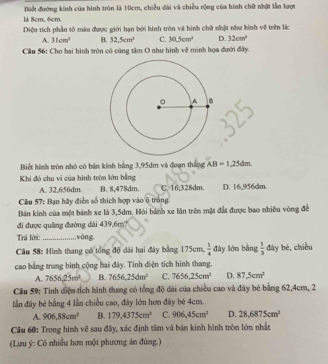 Biết đường kính của hình tròn là 10cm, chiều dài và chiều rộng của hình chữ nhật lần lượt
là 8cm, 6cm.
Diện tích phần tô màu được giới hạn bởi hình tròn và hình chữ nhật như hình vẽ trên là:
A. 31cm^2 B. 32,5cm^2 C. 30,5cm^2 D. 32cm^2
Câu 56: Cho hai hình tròn có cùng tâm O như hình vẽ minh họa dưới đây.
Biết hình tròn nhỏ có bán kính bằng 3,95dm và đoạn thắng AB=1,25dm.
Khi đó chu vi của hình tròn lớn bằng
A. 32,656dm. B. 8,478dm. C. 16,328dm. D. 16,956dm.
Câu 57: Bạn hãy điền số thích hợp vào ô trống.
Bán kính của một bánh xe là 3,5dm. Hỏi bánh xe lăn trên mặt đất được bao nhiêu vòng đề
đi được quãng đường dài 439,6m?
Trả lời: _.vòng.
Câu 58: Hình thang có tổng độ dài hai đáy bằng 175cm,  1/4  đáy lớn bằng  1/3  đáy bé, chiều
cao bằng trung bình cộng hai đáy. Tính diện tích hình thang.
A. 7656,25m^2 B. 7656,25dm^2 C. 7656,25cm^2 D. 87,5cm^2
Câu 59: Tính diện tích hình thang có tổng độ dài của chiều cao và đáy bé bằng 62,4cm, 2
lần đáy bé bằng 4 lần chiều cao, đáy lớn hơn đáy bé 4cm.
A. 906,88cm^2 B. 179,4375cm^2 C. 906,45cm^2 D. 28,6875cm^2
Câu 60: Trong hình vẽ sau đây, xác định tâm và bán kính hình tròn lớn nhất
(Lưu ý: Có nhiều hơn một phương án đúng.)