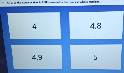 Choose the number that is 4.89 rounded to the nearest whole number.
4 4.8
4.9 5