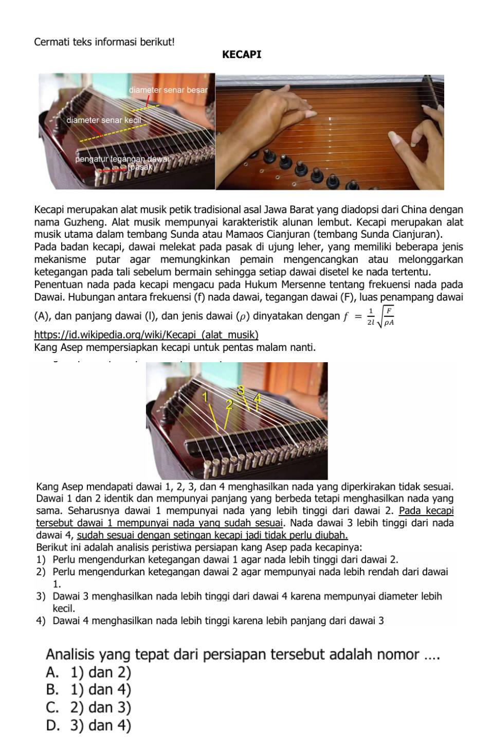 Cermati teks informasi berikut!
KECAPI
Kecapi merupakan alat musik petik tradisional asal Jawa Barat yang diadopsi dari China dengan
nama Guzheng. Alat musik mempunyai karakteristik alunan lembut. Kecapi merupakan alat
musik utama dalam tembang Sunda atau Mamaos Cianjuran (tembang Sunda Cianjuran).
Pada badan kecapi, dawai melekat pada pasak di ujung leher, yang memiliki beberapa jenis
mekanisme putar agar memungkinkan pemain mengencangkan atau melonggarkan
ketegangan pada tali sebelum bermain sehingga setiap dawai disetel ke nada tertentu.
Penentuan nada pada kecapi mengacu pada Hukum Mersenne tentang frekuensi nada pada
Dawai. Hubungan antara frekuensi (f) nada dawai, tegangan dawai (F), luas penampang dawai
(A), dan panjang dawai (I), dan jenis dawai (ρ) dinyatakan dengan f= 1/2l sqrt(frac F)rho A
https://id.wikipedia.org/wiki/Kecapi (alat musik)
Kang Asep mempersiapkan kecapi untuk pentas malam nanti.
Kang Asep mendapati dawai 1, 2, 3, dan 4 menghasilkan nada yang diperkirakan tidak sesuai.
Dawai 1 dan 2 identik dan mempunyai panjang yang berbeda tetapi menghasilkan nada yang
sama. Seharusnya dawai 1 mempunyai nada yang lebih tinggi dari dawai 2. Pada kecapi
tersebut dawai 1 mempunyai nada yang sudah sesuai. Nada dawai 3 lebih tinggi dari nada
dawai 4, sudah sesuai dengan setingan kecapi jadi tidak perlu diubah.
Berikut ini adalah analisis peristiwa persiapan kang Asep pada kecapinya:
1) Perlu mengendurkan ketegangan dawai 1 agar nada lebih tinggi dari dawai 2.
2) Perlu mengendurkan ketegangan dawai 2 agar mempunyai nada lebih rendah dari dawai
1.
3) Dawai 3 menghasilkan nada lebih tinggi dari dawai 4 karena mempunyai diameter lebih
kecil.
4) Dawai 4 menghasilkan nada lebih tinggi karena lebih panjang dari dawai 3
Analisis yang tepat dari persiapan tersebut adalah nomor ....
A. 1) dan 2)
B. 1) dan 4)
C. 2) dan 3)
D. 3) dan 4)