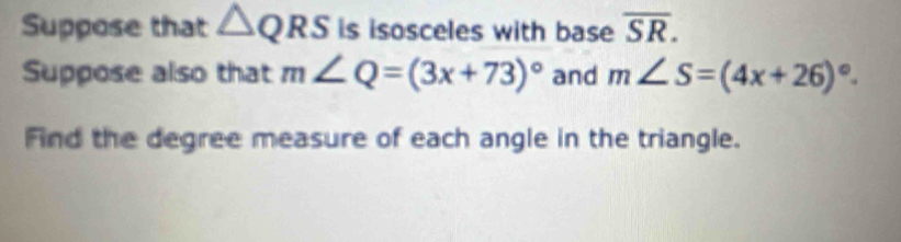 Suppose that △ QRS is isosceles with base overline SR. 
Suppose also that m∠ Q=(3x+73)^circ  and m∠ S=(4x+26)^circ . 
Find the degree measure of each angle in the triangle.