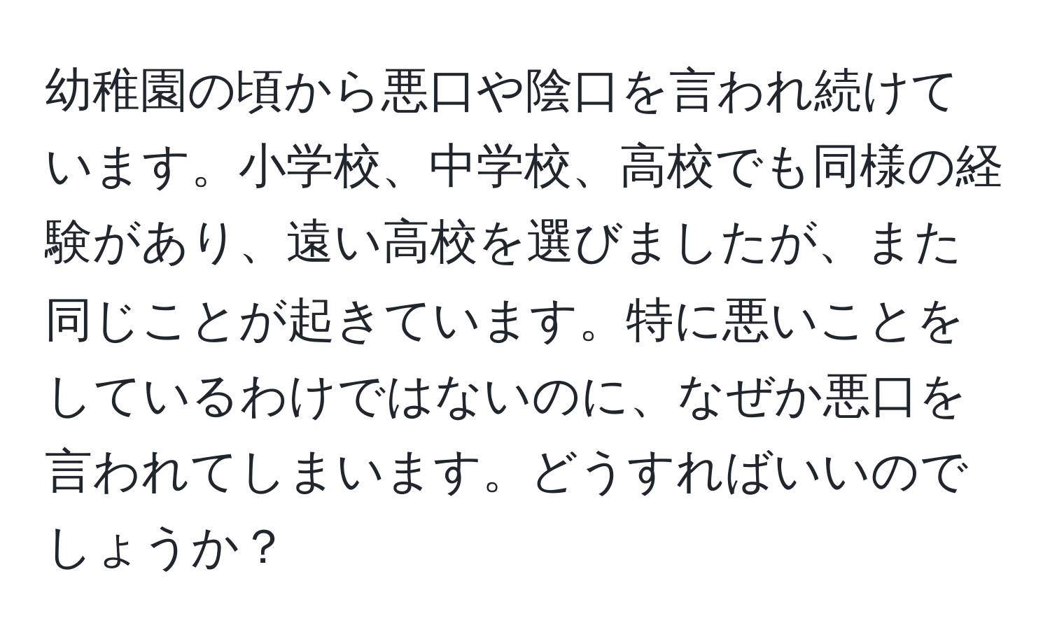 幼稚園の頃から悪口や陰口を言われ続けています。小学校、中学校、高校でも同様の経験があり、遠い高校を選びましたが、また同じことが起きています。特に悪いことをしているわけではないのに、なぜか悪口を言われてしまいます。どうすればいいのでしょうか？