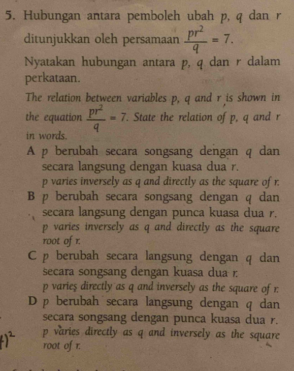 Hubungan antara pemboleh ubah p, q dan r
ditunjukkan oleh persamaan  pr^2/q =7. 
Nyatakan hubungan antara p, q dan r dalam
perkataan.
The relation between variables p, q and r is shown in
the equation  pr^2/q =7. . State the relation of p, q and r
in words.
A p berubah secara songsang dengan q dan
secara langsung dengan kuasa dua r.
p varies inversely as q and directly as the square of r.
B p berubah secara songsang dengan q dan
secara langsung dengan punca kuasa dua r.
p varies inversely as q and directly as the square
root of r.
C p berubah secara langsung dengan q dan
secara songsang dengan kuasa dua 1.
p varieş directly as q and inversely as the square of r.
D p berubah secara langsung dengan q dan
secara songsang dengan punca kuasa dua r.
p varies directly as q and inversely as the square
root of r.