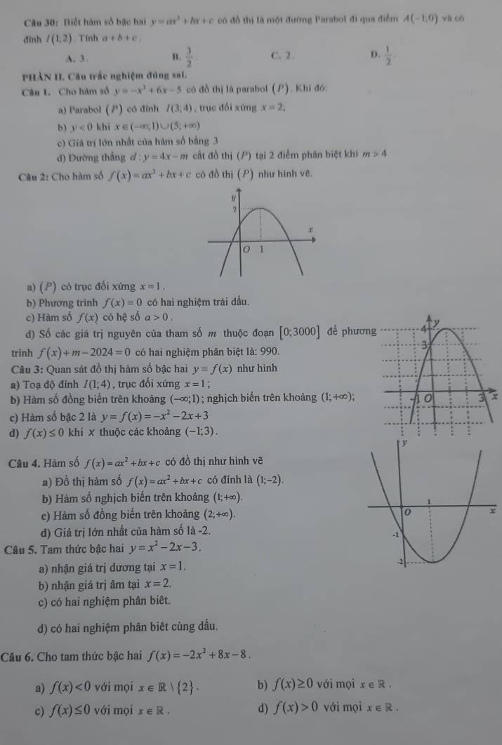 Biết hám số bậc hai y=ax^3+bx+c có đồ thị là một đường Parabol đi qua điểm A(-1,0) và có
đình I(1:2). Tính a+b+c.
A. 3 . B.  3/2 . C. 2 . D.  1/2 
PHảN II. Câu trắc nghiệm đúng sai.
Câu 1. Cho hàm số y=-x^3+6x-5 có đồ thị lā parabol (P). Khi đó:
a) Parabol () có đỉnh I(3;4) , trục đổi xứng x=2
b) y<0</tex> khi x∈ (-∈fty ,1)∪ (5;+∈fty )
c) Giả trị lớn nhất của hàm số bằng 3
d) Đường thẳng d:y=4x-m cất đồ thị (P) tại 2 điểm phân biệt khi m>4
Câu 2: Cho hàm số f(x)=ax^2+bx+c có đồ thị (P) như hình vẽ.
a) (P) có trục đối xứng x=1.
b) Phương trình f(x)=0 có hai nghiệm trái dấu.
c) Hàm số f(x) có hệ số a>0.
d) Số các giá trị nguyên của tham số m thuộc đoạn [0;3000] để phươn
trình f(x)+m-2024=0 có hai nghiệm phân biệt là: 990.
Câu 3: Quan sát đồ thị hàm số bậc hai y=f(x) như hình
a) Toạ độ đỉnh I(1;4) , trục đối xứng x=1 :
b) Hàm số đồng biến trên khoảng (-∈fty ;1); nghịch biến trên khoảng (1;+∈fty ); x
c) Hàm số bậc 2 là y=f(x)=-x^2-2x+3
d) f(x)≤ 0 khi X thuộc các khoảng (-1;3).
Câu 4. Hàm số f(x)=ax^2+bx+c có đồ thị như hình vẽ
a) Đồ thị hàm số f(x)=ax^2+bx+c có đỉnh là (1;-2).
b) Hàm số nghịch biến trên khoảng (1;+∈fty ).
c) Hàm số đồng biến trên khoảng (2;+∈fty ).
d) Giả trị lớn nhất của hàm số là -2.
Câu 5. Tam thức bậc hai y=x^2-2x-3.
a) nhận giá trị dương tại x=1.
b) nhận giá trị âm tại x=2.
c) có hai nghiệm phân biêt.
d) có hai nghiệm phân biêt cùng dấu.
Câu 6. Cho tam thức bậc hai f(x)=-2x^2+8x-8.
a) f(x)<0</tex> với mọi x∈ R| 2 . b) f(x)≥ 0 với mọi x∈ R.
c) f(x)≤ 0 với mọi x∈ R. d) f(x)>0 với mọi x∈ R.