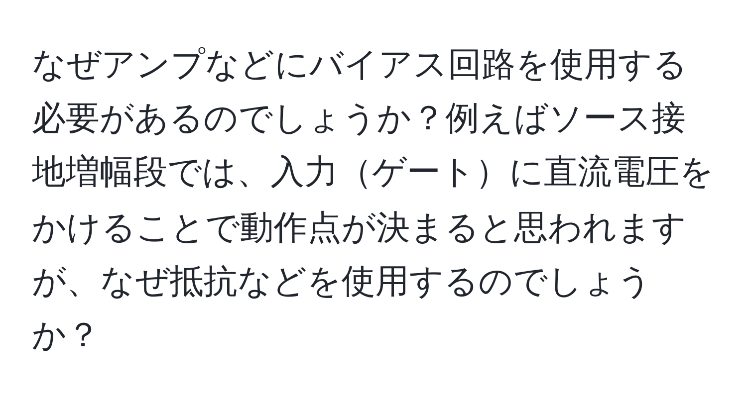 なぜアンプなどにバイアス回路を使用する必要があるのでしょうか？例えばソース接地増幅段では、入力ゲートに直流電圧をかけることで動作点が決まると思われますが、なぜ抵抗などを使用するのでしょうか？