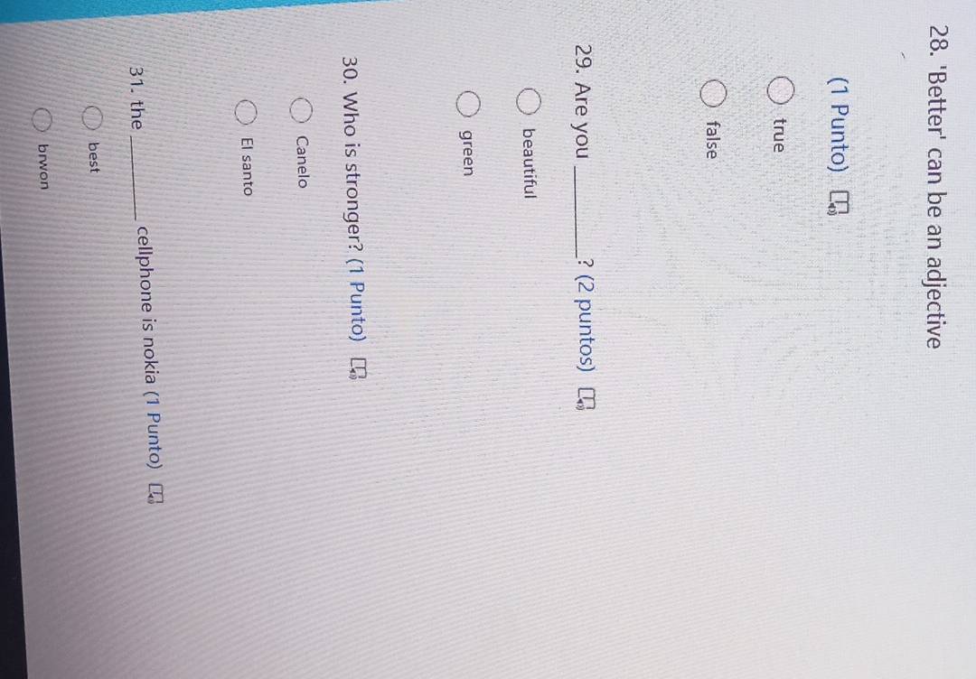 'Better' can be an adjective
(1 Punto)
true
false
29. Are you _? (2 puntos)
beautiful
green
30. Who is stronger? (1 Punto)
Canelo
El santo
31. the _cellphone is nokia (1 Punto)
best
brwon