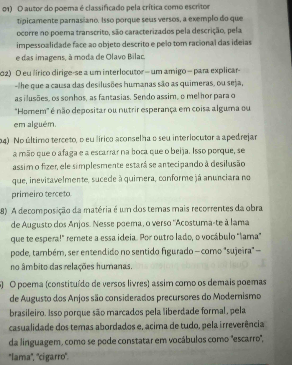 autor do poema é classificado pela crítica como escrítor
tipicamente parnasiano. Isso porque seus versos, a exemplo do que
ocorre no poema transcrito, são caracterizados pela descrição, pela
impessoalidade face ao objeto descrito e pelo tom racional das ideias
e das imagens, à moda de Olavo Bilac.
02) O eu lírico dirige-se a um interlocutor - um amigo - para explicar-
-Ihe que a causa das desilusões humanas são as quimeras, ou seja,
as ilusões, os sonhos, as fantasias. Sendo assim, o melhor para o
“Homem” é não depositar ou nutrir esperança em coisa alguma ou
em alguém.
04) No último terceto, o eu lírico aconselha o seu interlocutor a apedrejar
a mão que o afaga e a escarrar na boca que o beija. Isso porque, se
assim o fizer, ele simplesmente estará se antecipando à desilusão
que, inevitavelmente, sucede à quimera, conforme já anunciara no
primeiro terceto.
8) A decomposição da matéria é um dos temas mais recorrentes da obra
de Augusto dos Anjos. Nesse poema, o verso “Acostuma-te à lama
que te espera!” remete a essa ideia. Por outro lado, o vocábulo “lama”
pode, também, ser entendido no sentido figurado — como “sujeira” —
no âmbito das relações humanas.
5) O poema (constituído de versos livres) assim como os demais poemas
de Augusto dos Anjos são considerados precursores do Modernismo
brasileiro. Isso porque são marcados pela liberdade formal, pela
casualidade dos temas abordados e, acima de tudo, pela irreverência
da linguagem, como se pode constatar em vocábulos como “escarro”,
“lama”', “cigarro”.