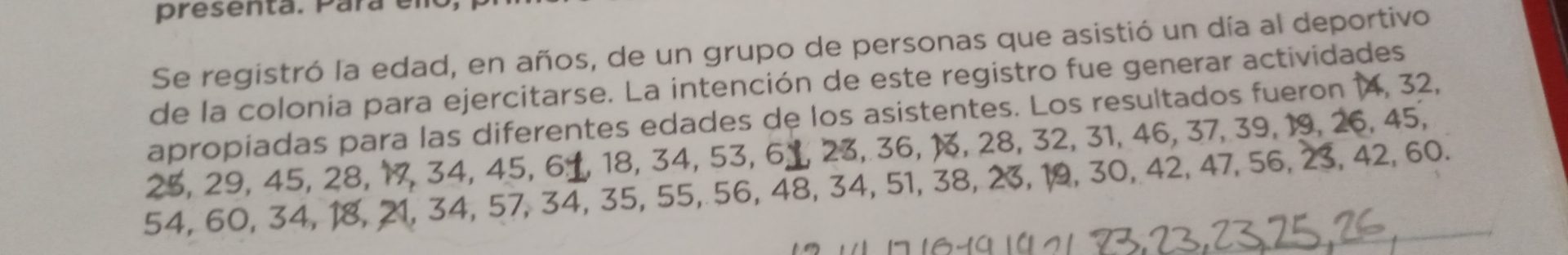 presenta. Para em 
Se registró la edad, en años, de un grupo de personas que asistió un día al deportivo 
de la colonia para ejercitarse. La intención de este registro fue generar actividades 
apropiadas para las diferentes edades de los asistentes. Los resultados fueron 14, 32,
25, 29, 45, 28, 17, 34, 45, 61, 18, 34, 53, 6 ⊥, 23, 36, 13, 28, 32, 31, 46, 37, 39, 19, 26, 45,
54, 60, 34, 18, 21, 34, 57, 34, 35, 55, 56, 48, 34, 51, 38, 23, 19, 30, 42, 47, 56, 23, 42, 60.